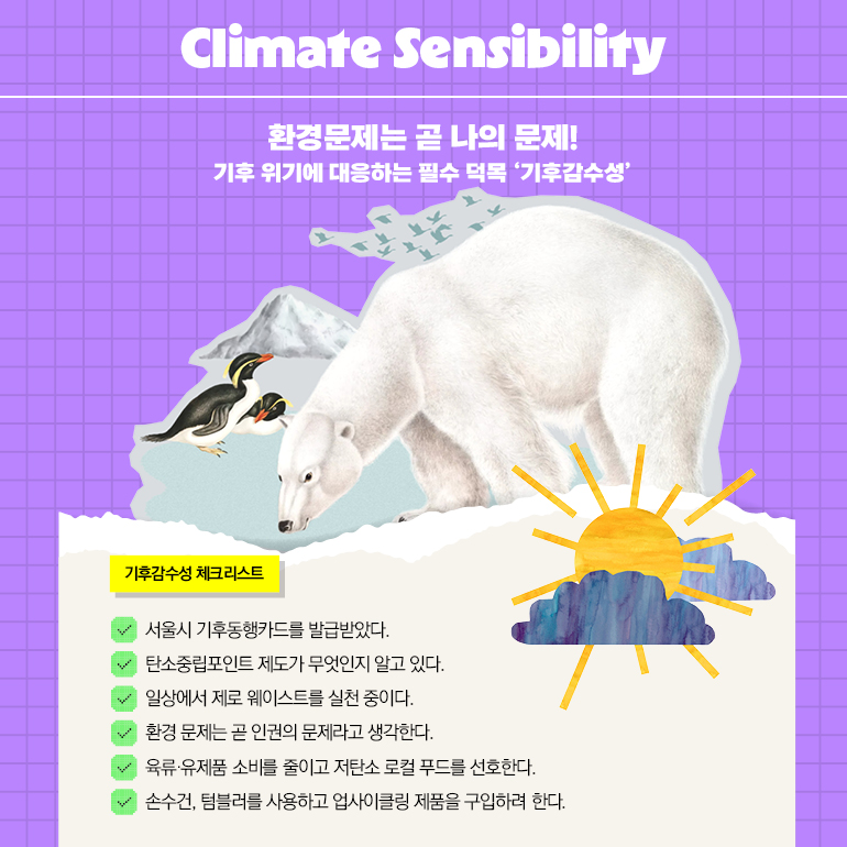Climate Sensibility 환경문제는 곧 나의 문제! 기후 위기에 대응하는 필수 덕목 기후감수성 기후감수성 체크리스트 서울시 기후동행카드를 발급받았다. 탄소중립포인트 제도가 무엇인지 알고 있다. ✓ 일상에서 제로 웨이스트를 실천 중이다. ✓ 환경 문제는 곧 인권의 문제라고 생각한다. ✓ 육류·유제품 소비를 줄이고 저탄소 로컬 푸드를 선호한다. ✓ 손수건, 텀블러를 사용하고 업사이클링 제품을 구입하려 한다